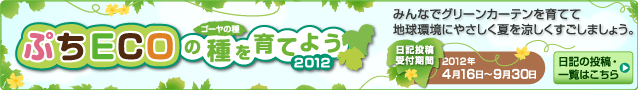 ぷちECOの種（ゴーヤの種）を育てよう 2012　みんなでグリーンカーテンを育てて地球環境にやさしく夏を涼しくすごしましょう。 日記投稿受付期間：2012年4月16日～9月30日 日記の投稿・一覧はこちら